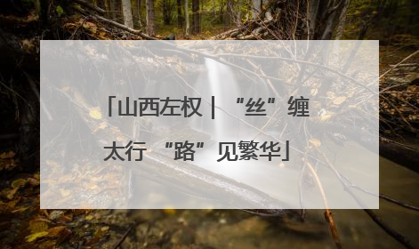 山西左权｜“丝”缠太行 “路”见繁华