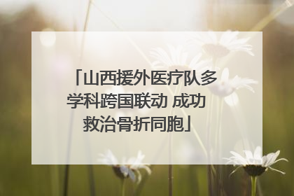 山西援外医疗队多学科跨国联动 成功救治骨折同胞