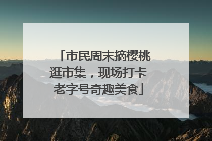 市民周末摘樱桃逛市集，现场打卡老字号奇趣美食