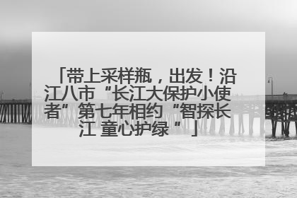 带上采样瓶，出发！沿江八市“长江大保护小使者”第七年相约“智探长江 童心护绿 ”