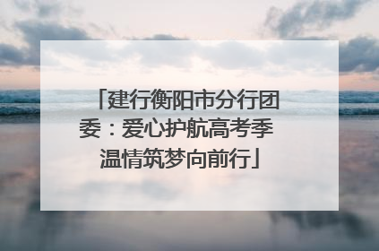 建行衡阳市分行团委：爱心护航高考季 温情筑梦向前行