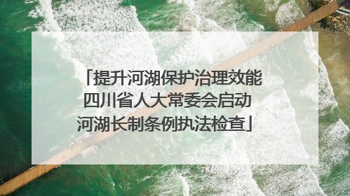 提升河湖保护治理效能 四川省人大常委会启动河湖长制条例执法检查