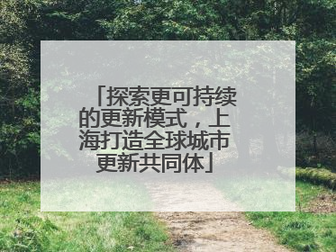 探索更可持续的更新模式，上海打造全球城市更新共同体