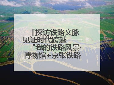 探访铁路文脉 见证时代跨越——“我的铁路风景·博物馆+京张铁路文化之旅”活动在京启动