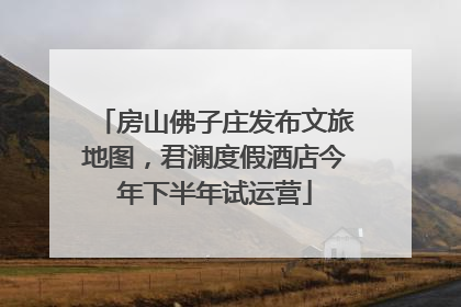 房山佛子庄发布文旅地图，君澜度假酒店今年下半年试运营