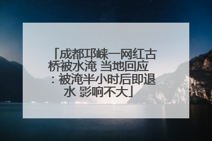 成都邛崃一网红古桥被水淹 当地回应：被淹半小时后即退水 影响不大