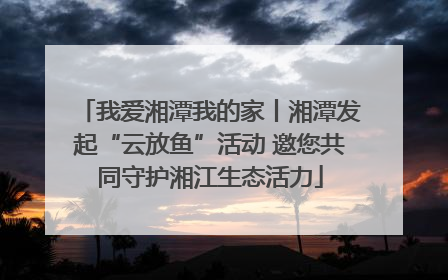我爱湘潭我的家丨湘潭发起“云放鱼”活动 邀您共同守护湘江生态活力