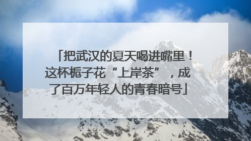 把武汉的夏天喝进嘴里！这杯栀子花“上岸茶”，成了百万年轻人的青春暗号