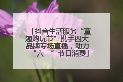 抖音生活服务“童趣购玩节”携手四大品牌专场直播，助力“六一”节日消费