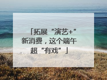 拓展“演艺+”新消费，这个端午超“有戏”