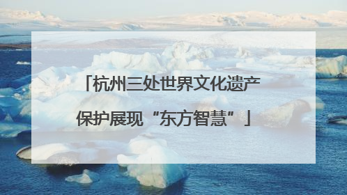 杭州三处世界文化遗产保护展现“东方智慧”
