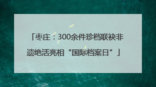 枣庄：300余件珍档联袂非遗绝活亮相“国际档案日”