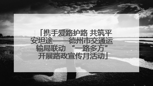 携手爱路护路 共筑平安坦途——德州市交通运输局联动 “一路多方” 开展路政宣传月活动
