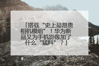 搭载“史上最昂贵相机模组”！华为新品又为手机影像加了什么“猛料”？