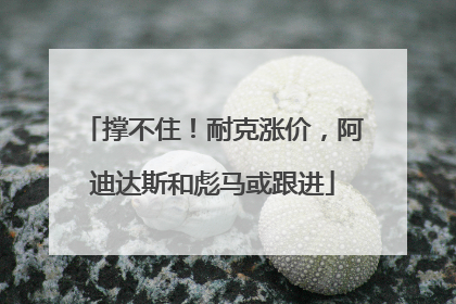 撑不住！耐克涨价，阿迪达斯和彪马或跟进