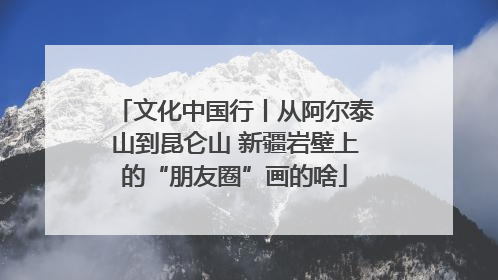 文化中国行丨从阿尔泰山到昆仑山 新疆岩壁上的“朋友圈”画的啥