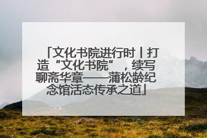 文化书院进行时丨打造“文化书院”，续写聊斋华章——蒲松龄纪念馆活态传承之道
