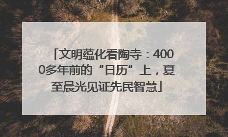 文明蕴化看陶寺：4000多年前的“日历”上，夏至晨光见证先民智慧