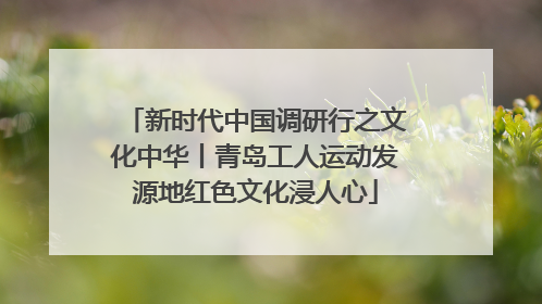 新时代中国调研行之文化中华丨青岛工人运动发源地红色文化浸人心
