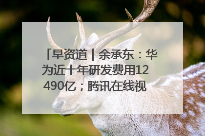 早资道｜余承东：华为近十年研发费用12490亿；腾讯在线视频重大组织调整
