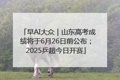 早AI大众｜山东高考成绩将于6月26日前公布；2025乒超今日开赛