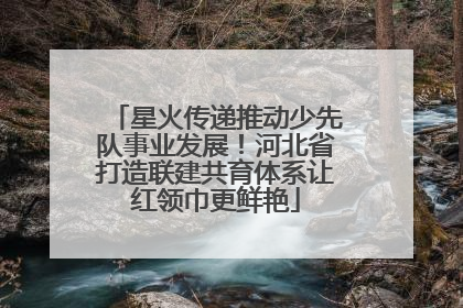 星火传递推动少先队事业发展!河北省打造联建共育体系让红领巾更鲜艳