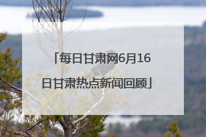 每日甘肃网6月16日甘肃热点新闻回顾