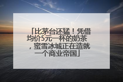 比茅台还猛！凭借均价5元一杯的奶茶，蜜雪冰城正在造就一个商业帝国