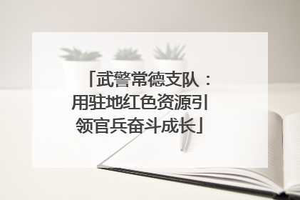 武警常德支队：用驻地红色资源引领官兵奋斗成长