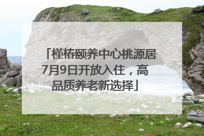 槿椿颐养中心桃源居7月9日开放入住，高品质养老新选择