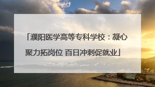 濮阳医学高等专科学校：凝心聚力拓岗位 百日冲刺促就业