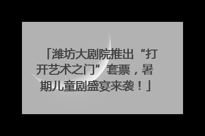 潍坊大剧院推出“打开艺术之门”套票，暑期儿童剧盛宴来袭！