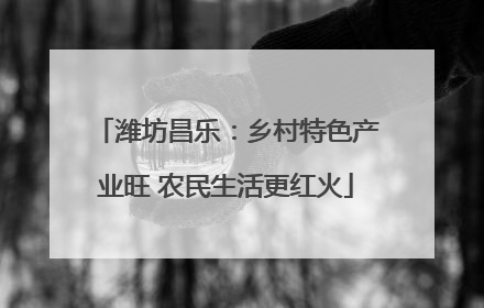 潍坊昌乐：乡村特色产业旺 农民生活更红火