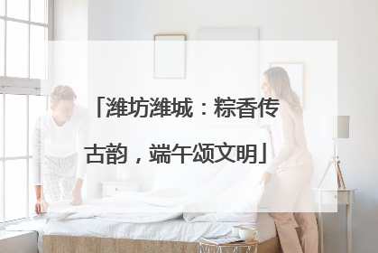 潍坊潍城：粽香传古韵，端午颂文明