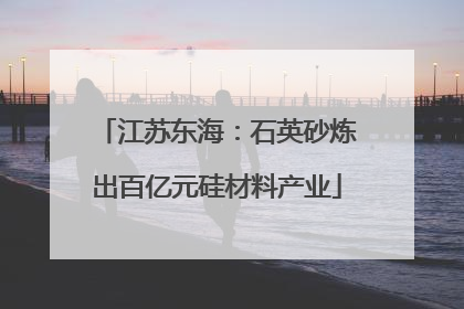 江苏东海：石英砂炼出百亿元硅材料产业