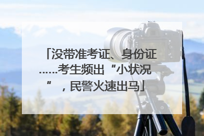 没带准考证、身份证……考生频出“小状况”，民警火速出马