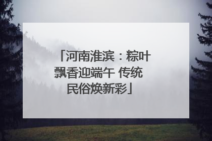 河南淮滨：粽叶飘香迎端午 传统民俗焕新彩