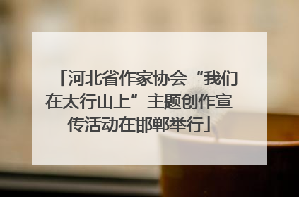 河北省作家协会“我们在太行山上”主题创作宣传活动在邯郸举行
