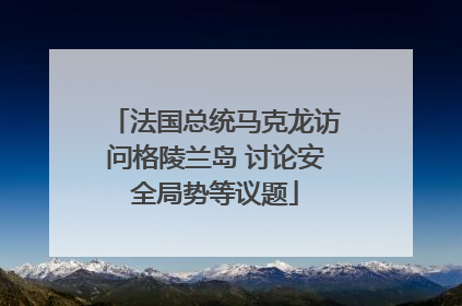 法国总统马克龙访问格陵兰岛 讨论安全局势等议题