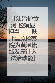 法治护黄河 检察显担当——陕北高原检察院为黄河流域发展注入法治动能