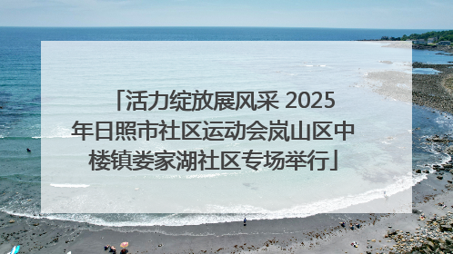 活力绽放展风采 2025年日照市社区运动会岚山区中楼镇娄家湖社区专场举行
