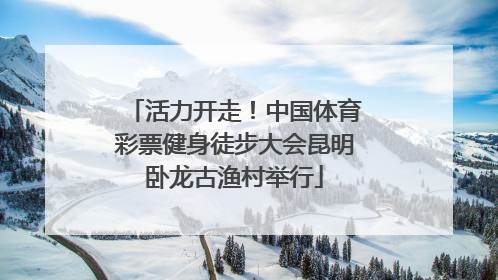 活力开走！中国体育彩票健身徒步大会昆明卧龙古渔村举行