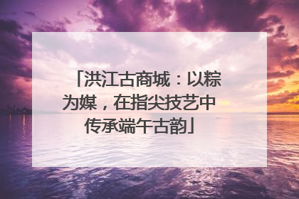 洪江古商城：以粽为媒，在指尖技艺中传承端午古韵