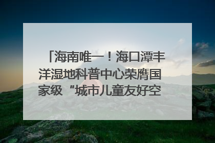 海南唯一！海口潭丰洋湿地科普中心荣膺国家级“城市儿童友好空间建设园区”称号