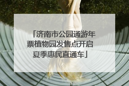 济南市公园通游年票植物园发售点开启夏季惠民直通车