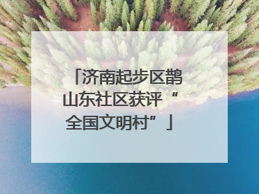 济南起步区鹊山东社区获评“全国文明村”