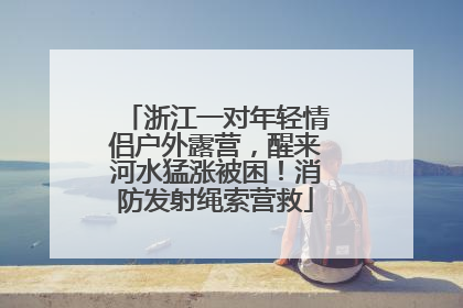 浙江一对年轻情侣户外露营，醒来河水猛涨被困！消防发射绳索营救