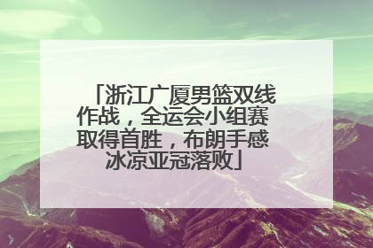 浙江广厦男篮双线作战，全运会小组赛取得首胜，布朗手感冰凉亚冠落败