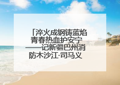 淬火成钢铸蓝焰 青春热血护安宁——记新疆巴州消防木沙江·司马义的逆行人生