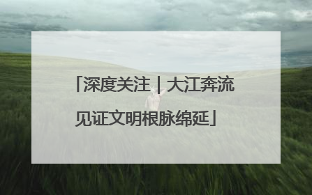 深度关注｜大江奔流见证文明根脉绵延